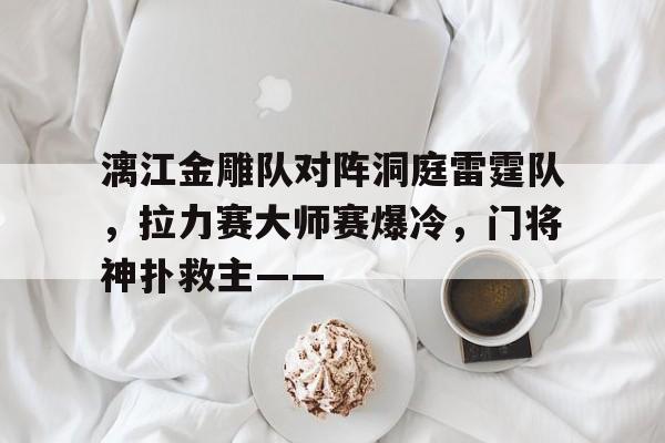 开云体育下载-包含漓江金雕队对阵洞庭雷霆队，拉力赛大师赛爆冷，门将神扑救主——的词条