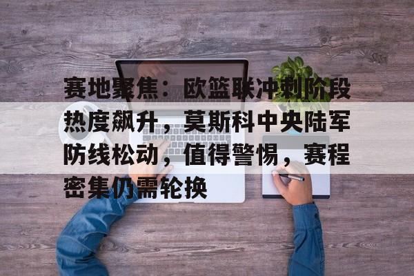开云体育下载-包含赛地聚焦：欧篮联冲刺阶段热度飙升，莫斯科中央陆军防线松动，值得警惕，赛程密集仍需轮换的词条
