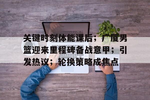 kaiyun-包含关键时刻体能课后；广厦男篮迎来里程碑备战意甲；引发热议；轮换策略成焦点的词条